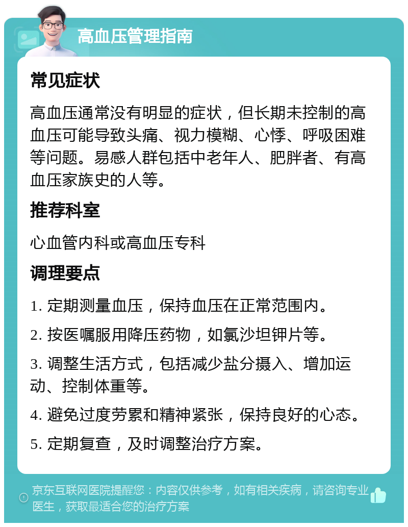 高血压管理指南 常见症状 高血压通常没有明显的症状，但长期未控制的高血压可能导致头痛、视力模糊、心悸、呼吸困难等问题。易感人群包括中老年人、肥胖者、有高血压家族史的人等。 推荐科室 心血管内科或高血压专科 调理要点 1. 定期测量血压，保持血压在正常范围内。 2. 按医嘱服用降压药物，如氯沙坦钾片等。 3. 调整生活方式，包括减少盐分摄入、增加运动、控制体重等。 4. 避免过度劳累和精神紧张，保持良好的心态。 5. 定期复查，及时调整治疗方案。