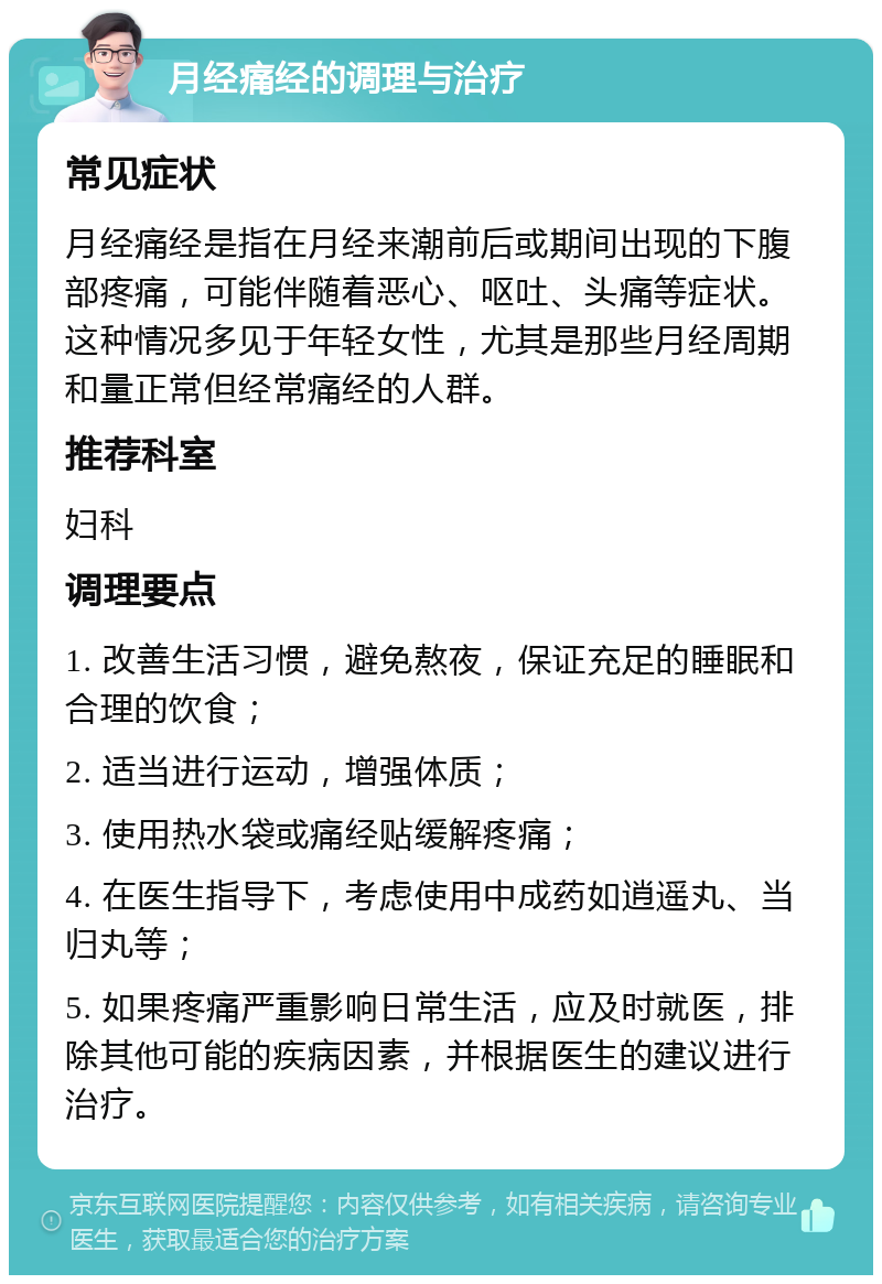 月经痛经的调理与治疗 常见症状 月经痛经是指在月经来潮前后或期间出现的下腹部疼痛，可能伴随着恶心、呕吐、头痛等症状。这种情况多见于年轻女性，尤其是那些月经周期和量正常但经常痛经的人群。 推荐科室 妇科 调理要点 1. 改善生活习惯，避免熬夜，保证充足的睡眠和合理的饮食； 2. 适当进行运动，增强体质； 3. 使用热水袋或痛经贴缓解疼痛； 4. 在医生指导下，考虑使用中成药如逍遥丸、当归丸等； 5. 如果疼痛严重影响日常生活，应及时就医，排除其他可能的疾病因素，并根据医生的建议进行治疗。