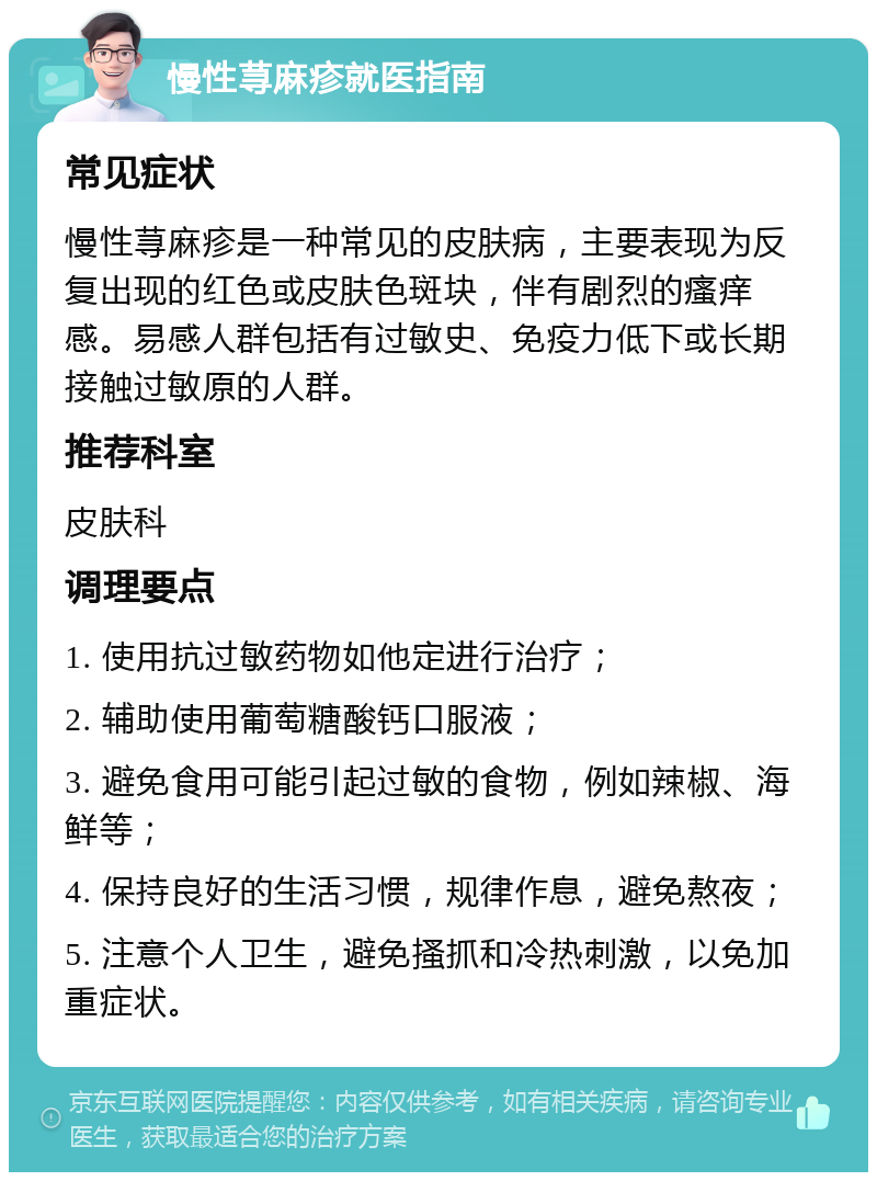 慢性荨麻疹就医指南 常见症状 慢性荨麻疹是一种常见的皮肤病，主要表现为反复出现的红色或皮肤色斑块，伴有剧烈的瘙痒感。易感人群包括有过敏史、免疫力低下或长期接触过敏原的人群。 推荐科室 皮肤科 调理要点 1. 使用抗过敏药物如他定进行治疗； 2. 辅助使用葡萄糖酸钙口服液； 3. 避免食用可能引起过敏的食物，例如辣椒、海鲜等； 4. 保持良好的生活习惯，规律作息，避免熬夜； 5. 注意个人卫生，避免搔抓和冷热刺激，以免加重症状。