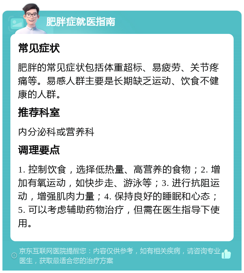 肥胖症就医指南 常见症状 肥胖的常见症状包括体重超标、易疲劳、关节疼痛等。易感人群主要是长期缺乏运动、饮食不健康的人群。 推荐科室 内分泌科或营养科 调理要点 1. 控制饮食，选择低热量、高营养的食物；2. 增加有氧运动，如快步走、游泳等；3. 进行抗阻运动，增强肌肉力量；4. 保持良好的睡眠和心态；5. 可以考虑辅助药物治疗，但需在医生指导下使用。