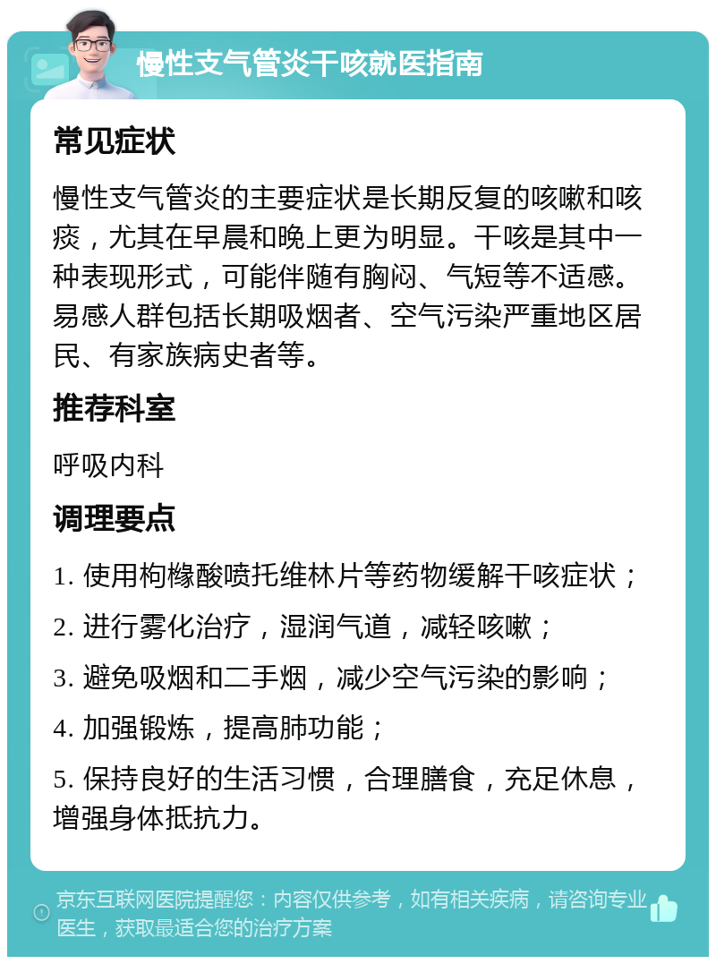 慢性支气管炎干咳就医指南 常见症状 慢性支气管炎的主要症状是长期反复的咳嗽和咳痰，尤其在早晨和晚上更为明显。干咳是其中一种表现形式，可能伴随有胸闷、气短等不适感。易感人群包括长期吸烟者、空气污染严重地区居民、有家族病史者等。 推荐科室 呼吸内科 调理要点 1. 使用枸橼酸喷托维林片等药物缓解干咳症状； 2. 进行雾化治疗，湿润气道，减轻咳嗽； 3. 避免吸烟和二手烟，减少空气污染的影响； 4. 加强锻炼，提高肺功能； 5. 保持良好的生活习惯，合理膳食，充足休息，增强身体抵抗力。