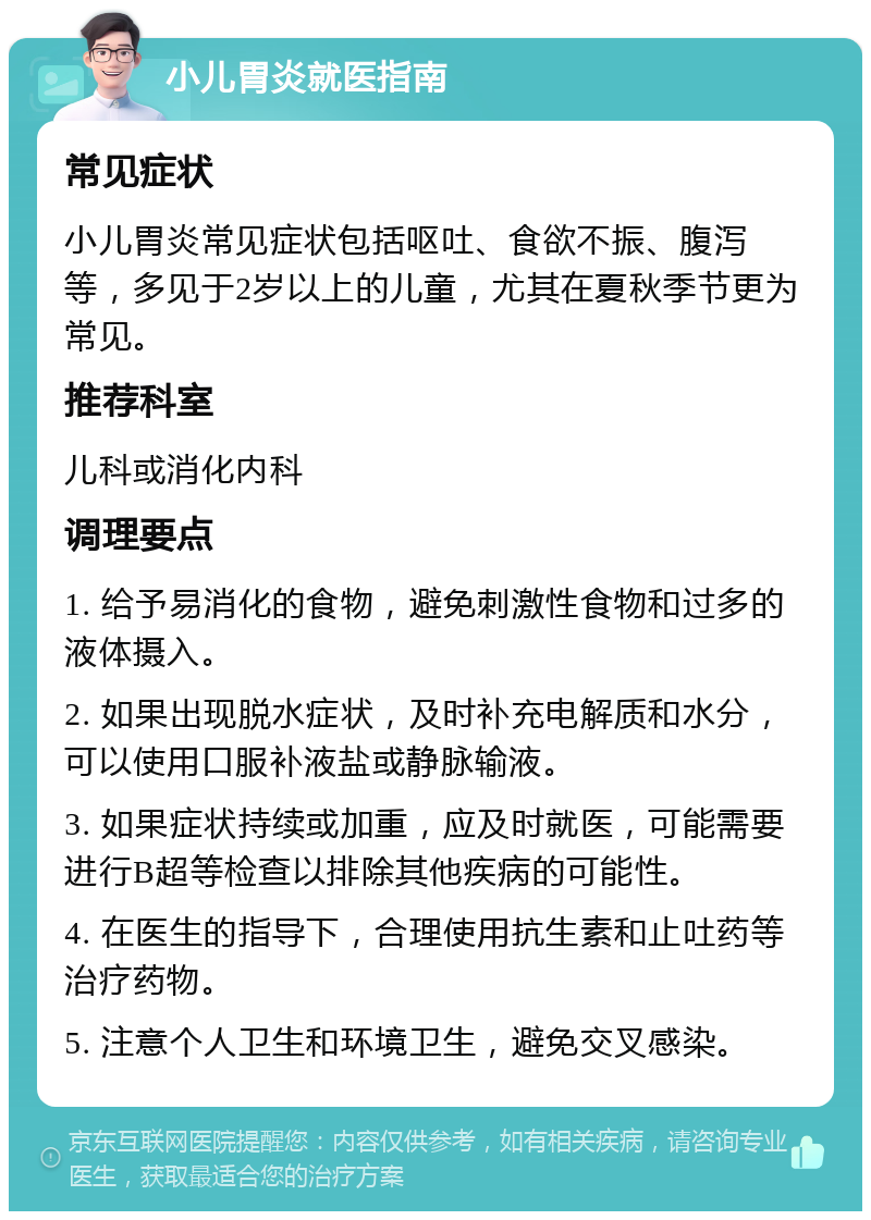 小儿胃炎就医指南 常见症状 小儿胃炎常见症状包括呕吐、食欲不振、腹泻等，多见于2岁以上的儿童，尤其在夏秋季节更为常见。 推荐科室 儿科或消化内科 调理要点 1. 给予易消化的食物，避免刺激性食物和过多的液体摄入。 2. 如果出现脱水症状，及时补充电解质和水分，可以使用口服补液盐或静脉输液。 3. 如果症状持续或加重，应及时就医，可能需要进行B超等检查以排除其他疾病的可能性。 4. 在医生的指导下，合理使用抗生素和止吐药等治疗药物。 5. 注意个人卫生和环境卫生，避免交叉感染。