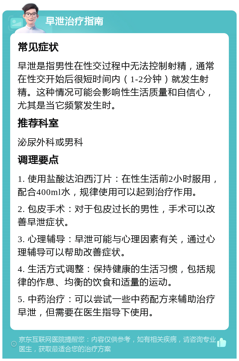 早泄治疗指南 常见症状 早泄是指男性在性交过程中无法控制射精，通常在性交开始后很短时间内（1-2分钟）就发生射精。这种情况可能会影响性生活质量和自信心，尤其是当它频繁发生时。 推荐科室 泌尿外科或男科 调理要点 1. 使用盐酸达泊西汀片：在性生活前2小时服用，配合400ml水，规律使用可以起到治疗作用。 2. 包皮手术：对于包皮过长的男性，手术可以改善早泄症状。 3. 心理辅导：早泄可能与心理因素有关，通过心理辅导可以帮助改善症状。 4. 生活方式调整：保持健康的生活习惯，包括规律的作息、均衡的饮食和适量的运动。 5. 中药治疗：可以尝试一些中药配方来辅助治疗早泄，但需要在医生指导下使用。