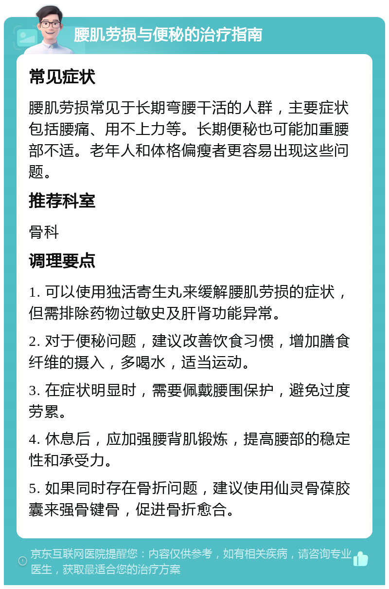 腰肌劳损与便秘的治疗指南 常见症状 腰肌劳损常见于长期弯腰干活的人群，主要症状包括腰痛、用不上力等。长期便秘也可能加重腰部不适。老年人和体格偏瘦者更容易出现这些问题。 推荐科室 骨科 调理要点 1. 可以使用独活寄生丸来缓解腰肌劳损的症状，但需排除药物过敏史及肝肾功能异常。 2. 对于便秘问题，建议改善饮食习惯，增加膳食纤维的摄入，多喝水，适当运动。 3. 在症状明显时，需要佩戴腰围保护，避免过度劳累。 4. 休息后，应加强腰背肌锻炼，提高腰部的稳定性和承受力。 5. 如果同时存在骨折问题，建议使用仙灵骨葆胶囊来强骨键骨，促进骨折愈合。