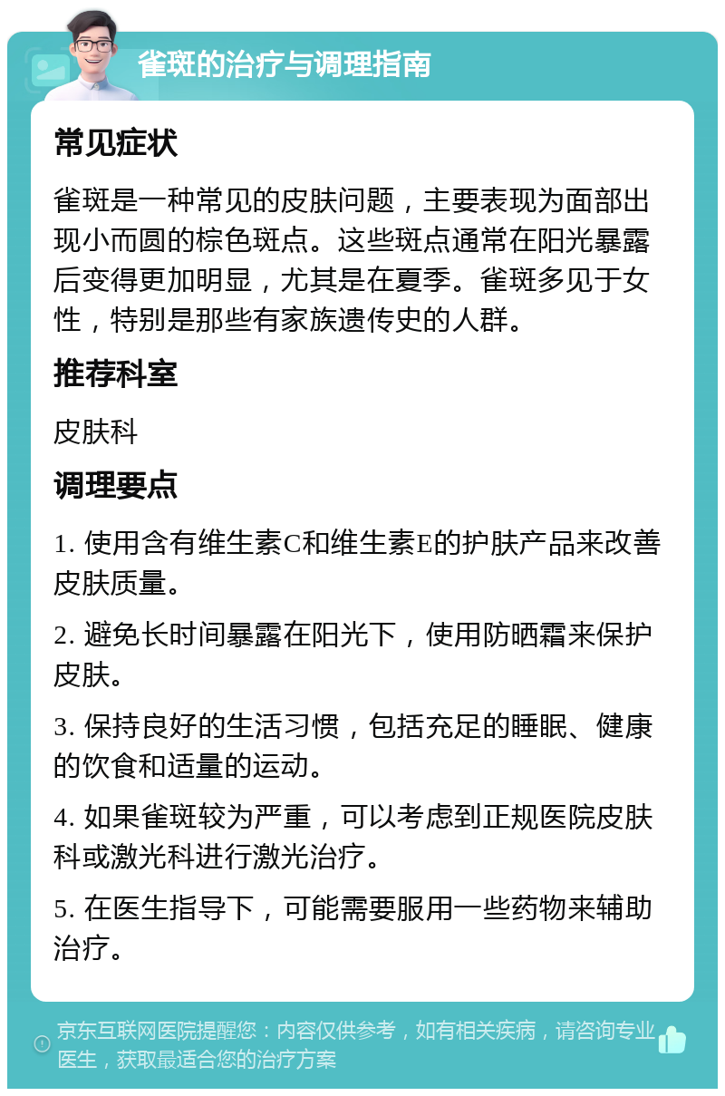 雀斑的治疗与调理指南 常见症状 雀斑是一种常见的皮肤问题，主要表现为面部出现小而圆的棕色斑点。这些斑点通常在阳光暴露后变得更加明显，尤其是在夏季。雀斑多见于女性，特别是那些有家族遗传史的人群。 推荐科室 皮肤科 调理要点 1. 使用含有维生素C和维生素E的护肤产品来改善皮肤质量。 2. 避免长时间暴露在阳光下，使用防晒霜来保护皮肤。 3. 保持良好的生活习惯，包括充足的睡眠、健康的饮食和适量的运动。 4. 如果雀斑较为严重，可以考虑到正规医院皮肤科或激光科进行激光治疗。 5. 在医生指导下，可能需要服用一些药物来辅助治疗。