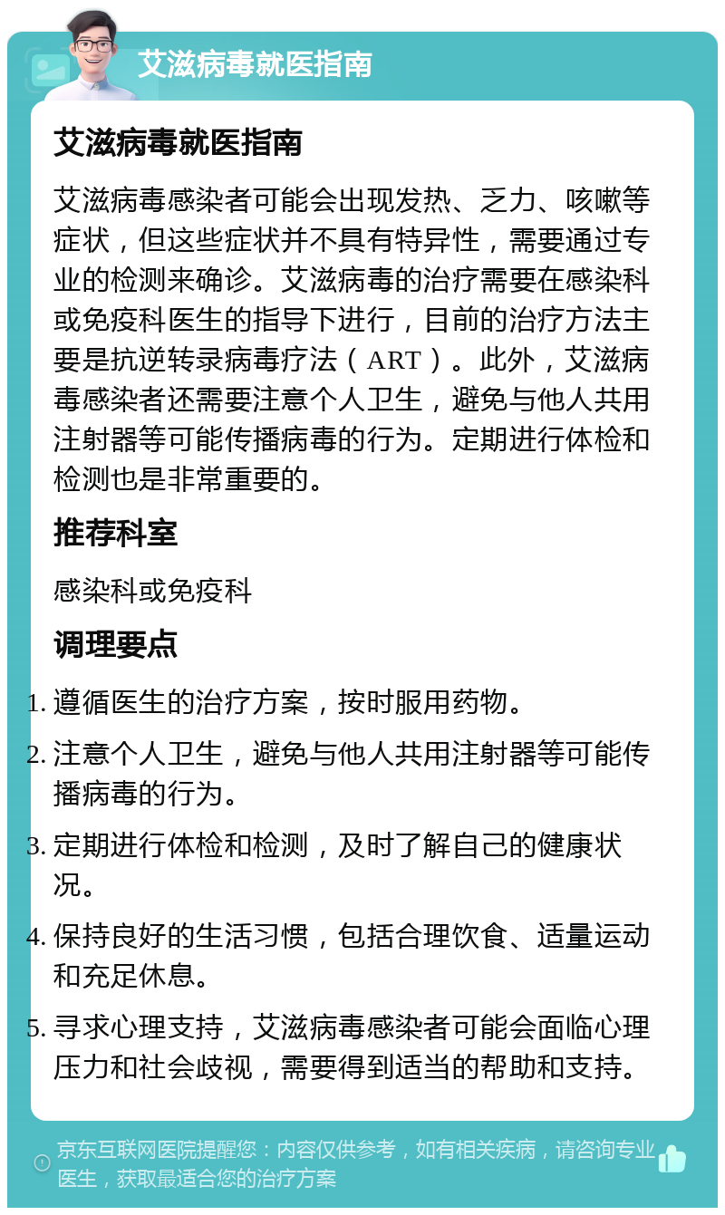 艾滋病毒就医指南 艾滋病毒就医指南 艾滋病毒感染者可能会出现发热、乏力、咳嗽等症状，但这些症状并不具有特异性，需要通过专业的检测来确诊。艾滋病毒的治疗需要在感染科或免疫科医生的指导下进行，目前的治疗方法主要是抗逆转录病毒疗法（ART）。此外，艾滋病毒感染者还需要注意个人卫生，避免与他人共用注射器等可能传播病毒的行为。定期进行体检和检测也是非常重要的。 推荐科室 感染科或免疫科 调理要点 遵循医生的治疗方案，按时服用药物。 注意个人卫生，避免与他人共用注射器等可能传播病毒的行为。 定期进行体检和检测，及时了解自己的健康状况。 保持良好的生活习惯，包括合理饮食、适量运动和充足休息。 寻求心理支持，艾滋病毒感染者可能会面临心理压力和社会歧视，需要得到适当的帮助和支持。