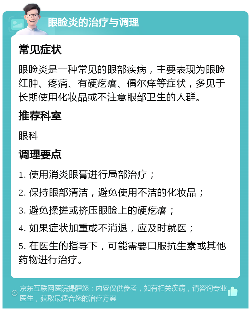 眼睑炎的治疗与调理 常见症状 眼睑炎是一种常见的眼部疾病，主要表现为眼睑红肿、疼痛、有硬疙瘩、偶尔痒等症状，多见于长期使用化妆品或不注意眼部卫生的人群。 推荐科室 眼科 调理要点 1. 使用消炎眼膏进行局部治疗； 2. 保持眼部清洁，避免使用不洁的化妆品； 3. 避免揉搓或挤压眼睑上的硬疙瘩； 4. 如果症状加重或不消退，应及时就医； 5. 在医生的指导下，可能需要口服抗生素或其他药物进行治疗。