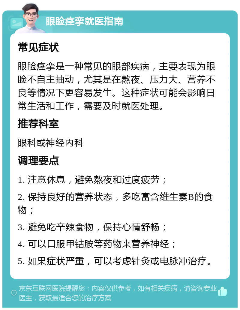 眼睑痉挛就医指南 常见症状 眼睑痉挛是一种常见的眼部疾病，主要表现为眼睑不自主抽动，尤其是在熬夜、压力大、营养不良等情况下更容易发生。这种症状可能会影响日常生活和工作，需要及时就医处理。 推荐科室 眼科或神经内科 调理要点 1. 注意休息，避免熬夜和过度疲劳； 2. 保持良好的营养状态，多吃富含维生素B的食物； 3. 避免吃辛辣食物，保持心情舒畅； 4. 可以口服甲钴胺等药物来营养神经； 5. 如果症状严重，可以考虑针灸或电脉冲治疗。