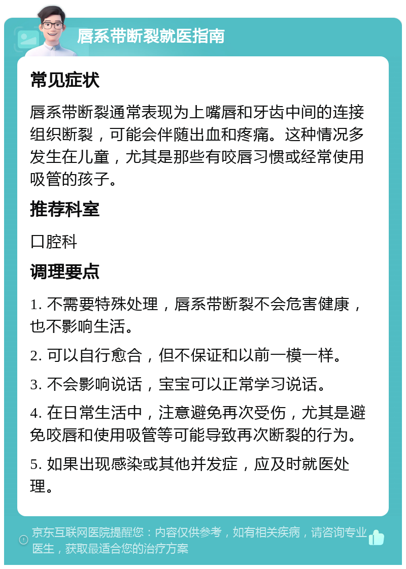 唇系带断裂就医指南 常见症状 唇系带断裂通常表现为上嘴唇和牙齿中间的连接组织断裂，可能会伴随出血和疼痛。这种情况多发生在儿童，尤其是那些有咬唇习惯或经常使用吸管的孩子。 推荐科室 口腔科 调理要点 1. 不需要特殊处理，唇系带断裂不会危害健康，也不影响生活。 2. 可以自行愈合，但不保证和以前一模一样。 3. 不会影响说话，宝宝可以正常学习说话。 4. 在日常生活中，注意避免再次受伤，尤其是避免咬唇和使用吸管等可能导致再次断裂的行为。 5. 如果出现感染或其他并发症，应及时就医处理。