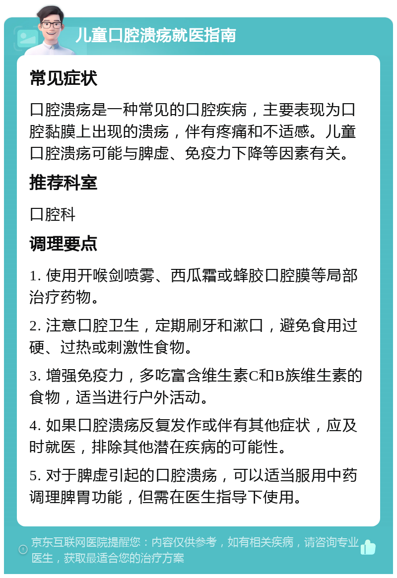 儿童口腔溃疡就医指南 常见症状 口腔溃疡是一种常见的口腔疾病，主要表现为口腔黏膜上出现的溃疡，伴有疼痛和不适感。儿童口腔溃疡可能与脾虚、免疫力下降等因素有关。 推荐科室 口腔科 调理要点 1. 使用开喉剑喷雾、西瓜霜或蜂胶口腔膜等局部治疗药物。 2. 注意口腔卫生，定期刷牙和漱口，避免食用过硬、过热或刺激性食物。 3. 增强免疫力，多吃富含维生素C和B族维生素的食物，适当进行户外活动。 4. 如果口腔溃疡反复发作或伴有其他症状，应及时就医，排除其他潜在疾病的可能性。 5. 对于脾虚引起的口腔溃疡，可以适当服用中药调理脾胃功能，但需在医生指导下使用。