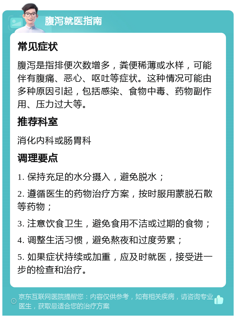 腹泻就医指南 常见症状 腹泻是指排便次数增多，粪便稀薄或水样，可能伴有腹痛、恶心、呕吐等症状。这种情况可能由多种原因引起，包括感染、食物中毒、药物副作用、压力过大等。 推荐科室 消化内科或肠胃科 调理要点 1. 保持充足的水分摄入，避免脱水； 2. 遵循医生的药物治疗方案，按时服用蒙脱石散等药物； 3. 注意饮食卫生，避免食用不洁或过期的食物； 4. 调整生活习惯，避免熬夜和过度劳累； 5. 如果症状持续或加重，应及时就医，接受进一步的检查和治疗。