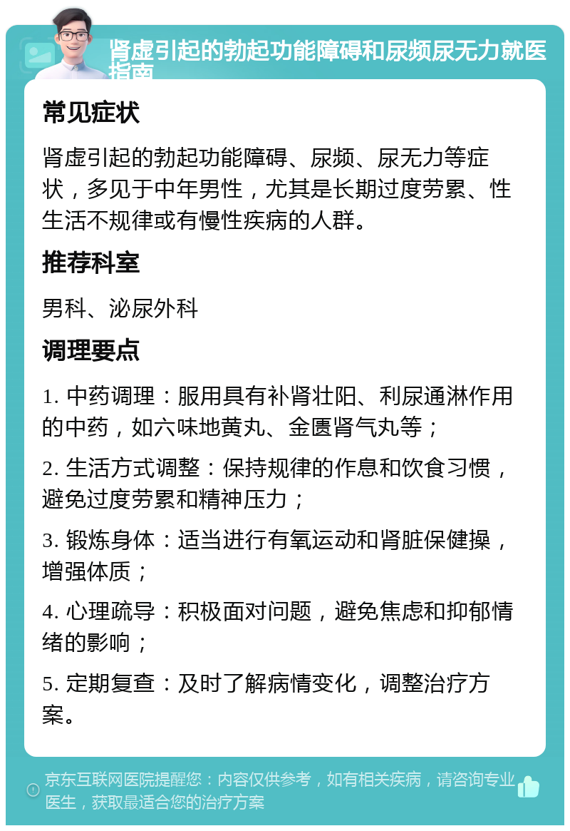 肾虚引起的勃起功能障碍和尿频尿无力就医指南 常见症状 肾虚引起的勃起功能障碍、尿频、尿无力等症状，多见于中年男性，尤其是长期过度劳累、性生活不规律或有慢性疾病的人群。 推荐科室 男科、泌尿外科 调理要点 1. 中药调理：服用具有补肾壮阳、利尿通淋作用的中药，如六味地黄丸、金匮肾气丸等； 2. 生活方式调整：保持规律的作息和饮食习惯，避免过度劳累和精神压力； 3. 锻炼身体：适当进行有氧运动和肾脏保健操，增强体质； 4. 心理疏导：积极面对问题，避免焦虑和抑郁情绪的影响； 5. 定期复查：及时了解病情变化，调整治疗方案。