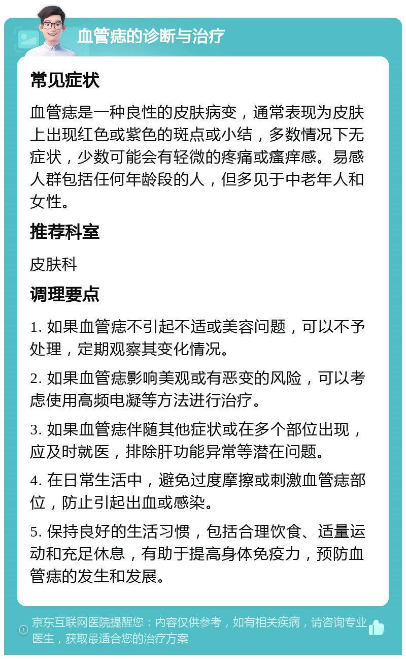 血管痣的诊断与治疗 常见症状 血管痣是一种良性的皮肤病变，通常表现为皮肤上出现红色或紫色的斑点或小结，多数情况下无症状，少数可能会有轻微的疼痛或瘙痒感。易感人群包括任何年龄段的人，但多见于中老年人和女性。 推荐科室 皮肤科 调理要点 1. 如果血管痣不引起不适或美容问题，可以不予处理，定期观察其变化情况。 2. 如果血管痣影响美观或有恶变的风险，可以考虑使用高频电凝等方法进行治疗。 3. 如果血管痣伴随其他症状或在多个部位出现，应及时就医，排除肝功能异常等潜在问题。 4. 在日常生活中，避免过度摩擦或刺激血管痣部位，防止引起出血或感染。 5. 保持良好的生活习惯，包括合理饮食、适量运动和充足休息，有助于提高身体免疫力，预防血管痣的发生和发展。