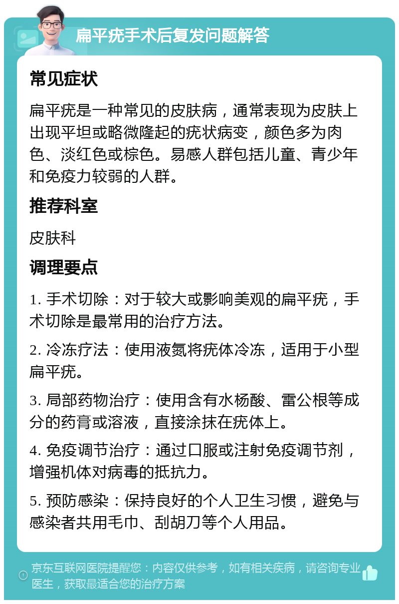 扁平疣手术后复发问题解答 常见症状 扁平疣是一种常见的皮肤病，通常表现为皮肤上出现平坦或略微隆起的疣状病变，颜色多为肉色、淡红色或棕色。易感人群包括儿童、青少年和免疫力较弱的人群。 推荐科室 皮肤科 调理要点 1. 手术切除：对于较大或影响美观的扁平疣，手术切除是最常用的治疗方法。 2. 冷冻疗法：使用液氮将疣体冷冻，适用于小型扁平疣。 3. 局部药物治疗：使用含有水杨酸、雷公根等成分的药膏或溶液，直接涂抹在疣体上。 4. 免疫调节治疗：通过口服或注射免疫调节剂，增强机体对病毒的抵抗力。 5. 预防感染：保持良好的个人卫生习惯，避免与感染者共用毛巾、刮胡刀等个人用品。