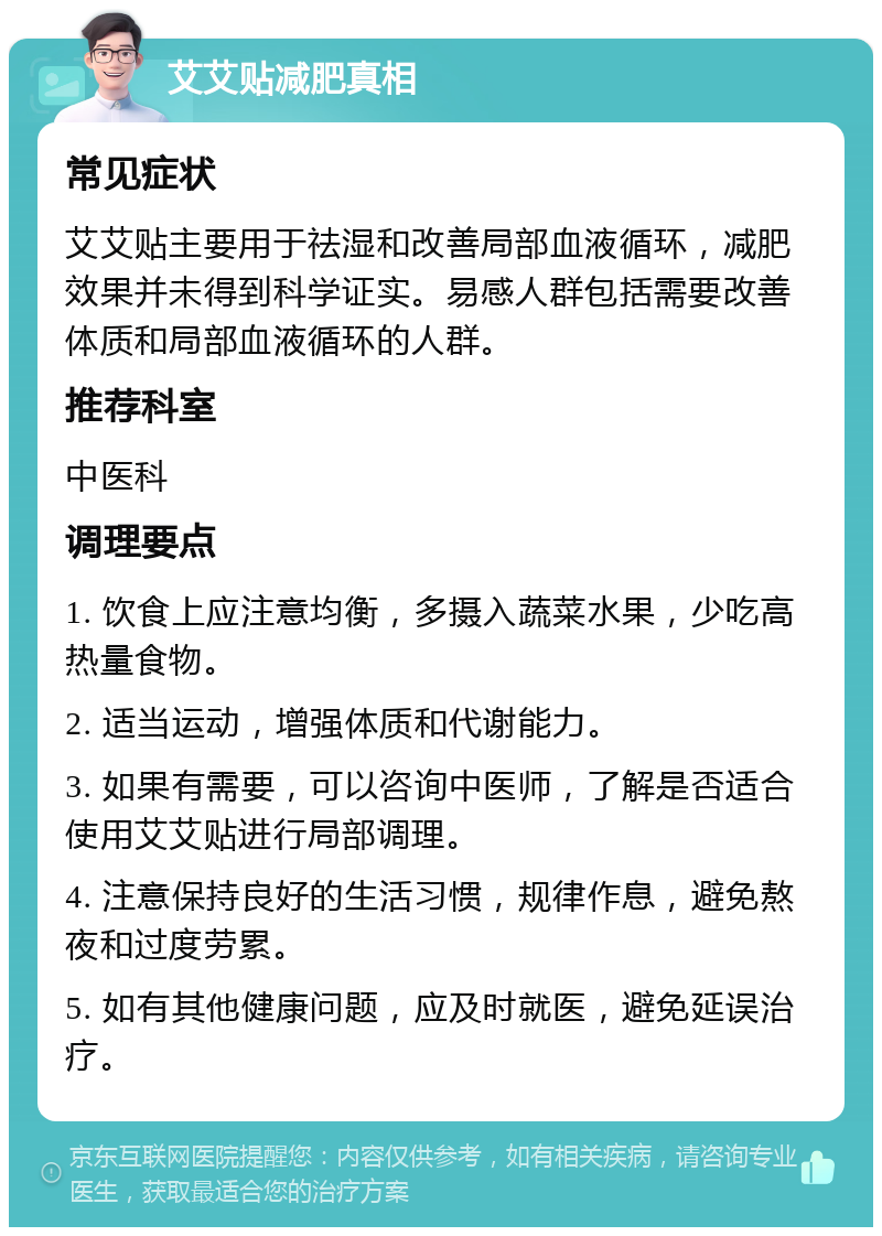 艾艾贴减肥真相 常见症状 艾艾贴主要用于祛湿和改善局部血液循环，减肥效果并未得到科学证实。易感人群包括需要改善体质和局部血液循环的人群。 推荐科室 中医科 调理要点 1. 饮食上应注意均衡，多摄入蔬菜水果，少吃高热量食物。 2. 适当运动，增强体质和代谢能力。 3. 如果有需要，可以咨询中医师，了解是否适合使用艾艾贴进行局部调理。 4. 注意保持良好的生活习惯，规律作息，避免熬夜和过度劳累。 5. 如有其他健康问题，应及时就医，避免延误治疗。