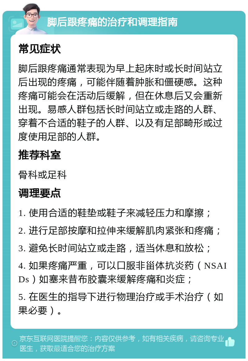 脚后跟疼痛的治疗和调理指南 常见症状 脚后跟疼痛通常表现为早上起床时或长时间站立后出现的疼痛，可能伴随着肿胀和僵硬感。这种疼痛可能会在活动后缓解，但在休息后又会重新出现。易感人群包括长时间站立或走路的人群、穿着不合适的鞋子的人群、以及有足部畸形或过度使用足部的人群。 推荐科室 骨科或足科 调理要点 1. 使用合适的鞋垫或鞋子来减轻压力和摩擦； 2. 进行足部按摩和拉伸来缓解肌肉紧张和疼痛； 3. 避免长时间站立或走路，适当休息和放松； 4. 如果疼痛严重，可以口服非甾体抗炎药（NSAIDs）如塞来昔布胶囊来缓解疼痛和炎症； 5. 在医生的指导下进行物理治疗或手术治疗（如果必要）。