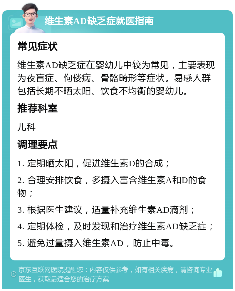 维生素AD缺乏症就医指南 常见症状 维生素AD缺乏症在婴幼儿中较为常见，主要表现为夜盲症、佝偻病、骨骼畸形等症状。易感人群包括长期不晒太阳、饮食不均衡的婴幼儿。 推荐科室 儿科 调理要点 1. 定期晒太阳，促进维生素D的合成； 2. 合理安排饮食，多摄入富含维生素A和D的食物； 3. 根据医生建议，适量补充维生素AD滴剂； 4. 定期体检，及时发现和治疗维生素AD缺乏症； 5. 避免过量摄入维生素AD，防止中毒。