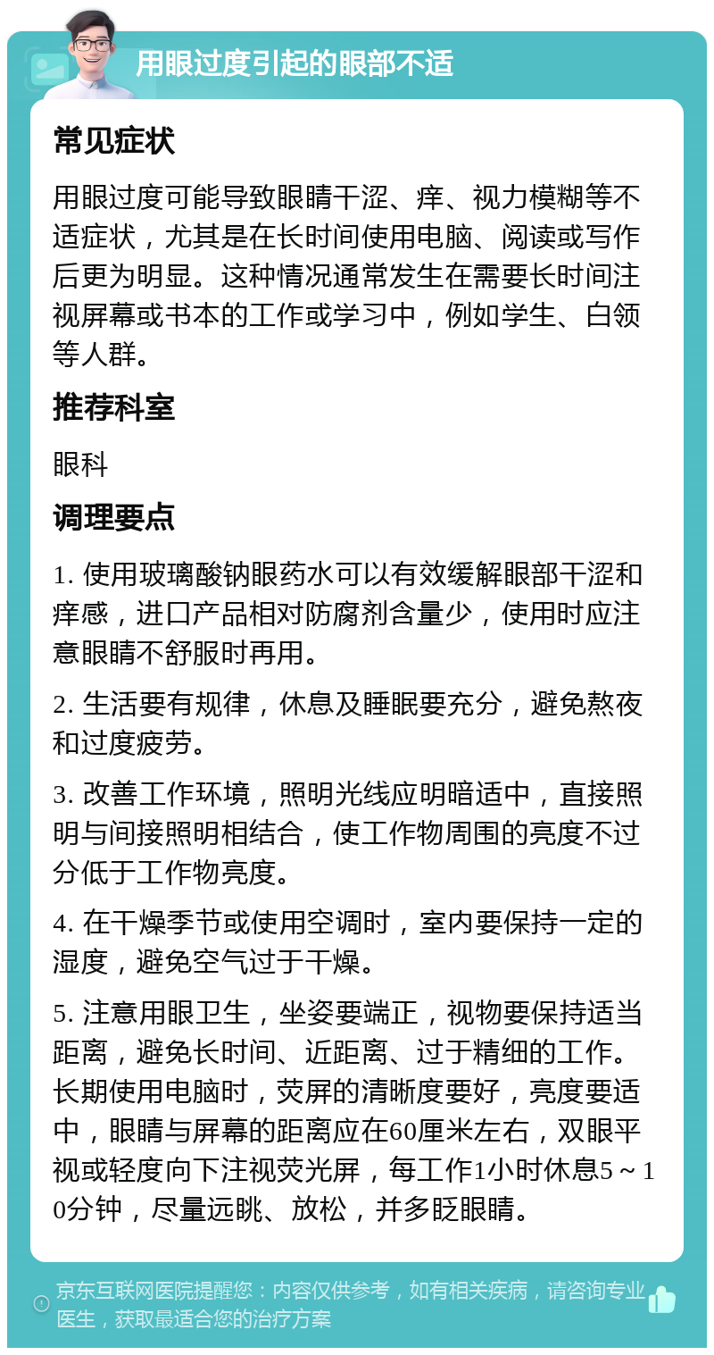 用眼过度引起的眼部不适 常见症状 用眼过度可能导致眼睛干涩、痒、视力模糊等不适症状，尤其是在长时间使用电脑、阅读或写作后更为明显。这种情况通常发生在需要长时间注视屏幕或书本的工作或学习中，例如学生、白领等人群。 推荐科室 眼科 调理要点 1. 使用玻璃酸钠眼药水可以有效缓解眼部干涩和痒感，进口产品相对防腐剂含量少，使用时应注意眼睛不舒服时再用。 2. 生活要有规律，休息及睡眠要充分，避免熬夜和过度疲劳。 3. 改善工作环境，照明光线应明暗适中，直接照明与间接照明相结合，使工作物周围的亮度不过分低于工作物亮度。 4. 在干燥季节或使用空调时，室内要保持一定的湿度，避免空气过于干燥。 5. 注意用眼卫生，坐姿要端正，视物要保持适当距离，避免长时间、近距离、过于精细的工作。长期使用电脑时，荧屏的清晰度要好，亮度要适中，眼睛与屏幕的距离应在60厘米左右，双眼平视或轻度向下注视荧光屏，每工作1小时休息5～10分钟，尽量远眺、放松，并多眨眼睛。