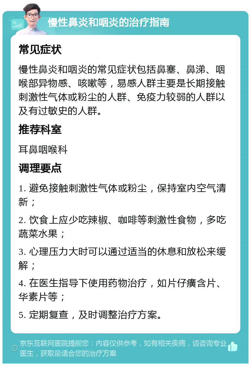 慢性鼻炎和咽炎的治疗指南 常见症状 慢性鼻炎和咽炎的常见症状包括鼻塞、鼻涕、咽喉部异物感、咳嗽等，易感人群主要是长期接触刺激性气体或粉尘的人群、免疫力较弱的人群以及有过敏史的人群。 推荐科室 耳鼻咽喉科 调理要点 1. 避免接触刺激性气体或粉尘，保持室内空气清新； 2. 饮食上应少吃辣椒、咖啡等刺激性食物，多吃蔬菜水果； 3. 心理压力大时可以通过适当的休息和放松来缓解； 4. 在医生指导下使用药物治疗，如片仔癀含片、华素片等； 5. 定期复查，及时调整治疗方案。