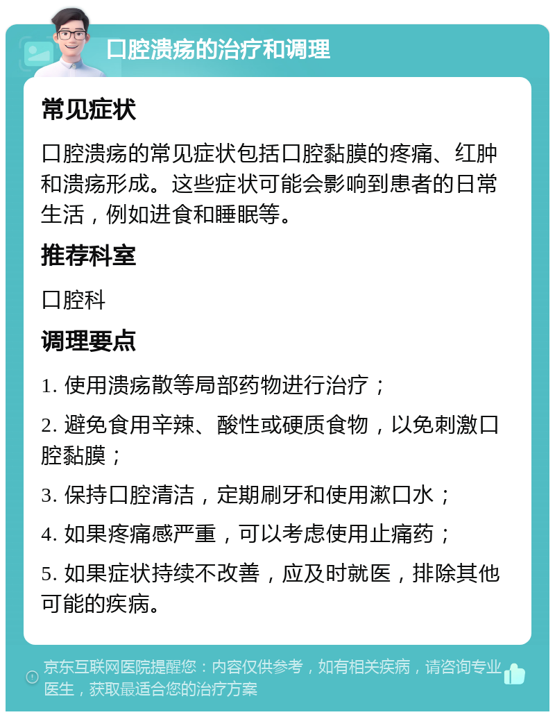 口腔溃疡的治疗和调理 常见症状 口腔溃疡的常见症状包括口腔黏膜的疼痛、红肿和溃疡形成。这些症状可能会影响到患者的日常生活，例如进食和睡眠等。 推荐科室 口腔科 调理要点 1. 使用溃疡散等局部药物进行治疗； 2. 避免食用辛辣、酸性或硬质食物，以免刺激口腔黏膜； 3. 保持口腔清洁，定期刷牙和使用漱口水； 4. 如果疼痛感严重，可以考虑使用止痛药； 5. 如果症状持续不改善，应及时就医，排除其他可能的疾病。