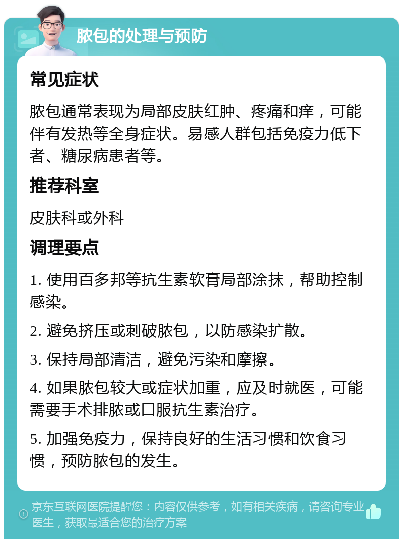 脓包的处理与预防 常见症状 脓包通常表现为局部皮肤红肿、疼痛和痒，可能伴有发热等全身症状。易感人群包括免疫力低下者、糖尿病患者等。 推荐科室 皮肤科或外科 调理要点 1. 使用百多邦等抗生素软膏局部涂抹，帮助控制感染。 2. 避免挤压或刺破脓包，以防感染扩散。 3. 保持局部清洁，避免污染和摩擦。 4. 如果脓包较大或症状加重，应及时就医，可能需要手术排脓或口服抗生素治疗。 5. 加强免疫力，保持良好的生活习惯和饮食习惯，预防脓包的发生。