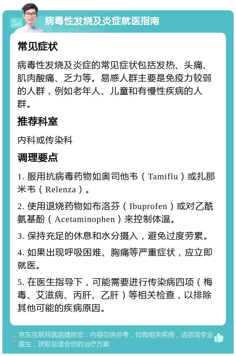 病毒性发烧及炎症就医指南 常见症状 病毒性发烧及炎症的常见症状包括发热、头痛、肌肉酸痛、乏力等。易感人群主要是免疫力较弱的人群，例如老年人、儿童和有慢性疾病的人群。 推荐科室 内科或传染科 调理要点 1. 服用抗病毒药物如奥司他韦（Tamiflu）或扎那米韦（Relenza）。 2. 使用退烧药物如布洛芬（Ibuprofen）或对乙酰氨基酚（Acetaminophen）来控制体温。 3. 保持充足的休息和水分摄入，避免过度劳累。 4. 如果出现呼吸困难、胸痛等严重症状，应立即就医。 5. 在医生指导下，可能需要进行传染病四项（梅毒、艾滋病、丙肝、乙肝）等相关检查，以排除其他可能的疾病原因。