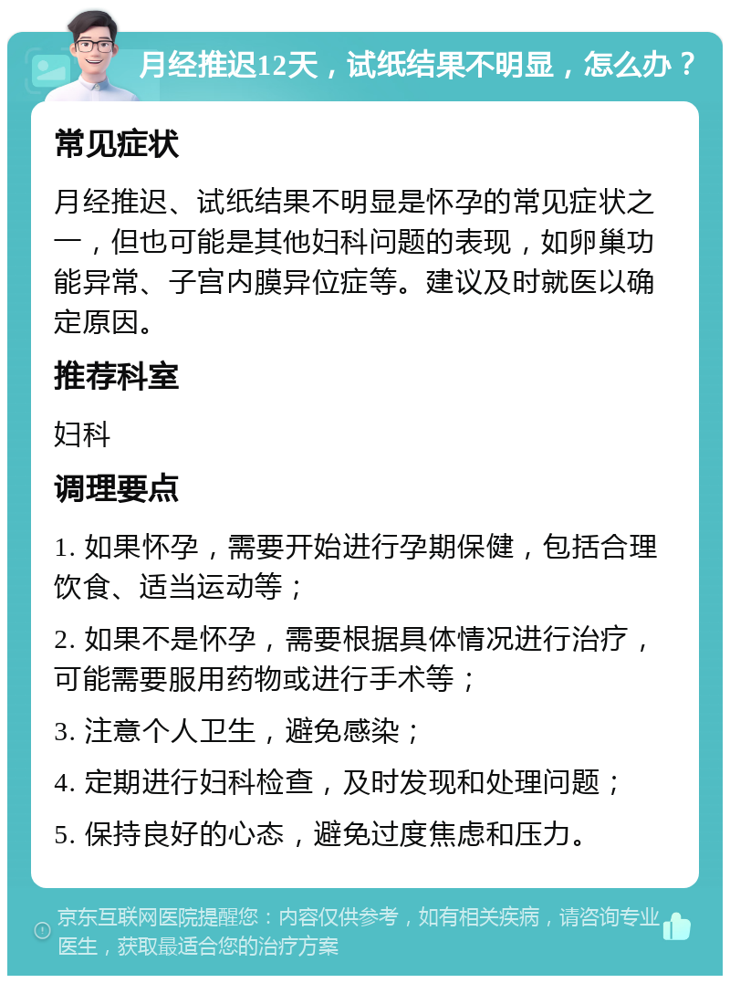 月经推迟12天，试纸结果不明显，怎么办？ 常见症状 月经推迟、试纸结果不明显是怀孕的常见症状之一，但也可能是其他妇科问题的表现，如卵巢功能异常、子宫内膜异位症等。建议及时就医以确定原因。 推荐科室 妇科 调理要点 1. 如果怀孕，需要开始进行孕期保健，包括合理饮食、适当运动等； 2. 如果不是怀孕，需要根据具体情况进行治疗，可能需要服用药物或进行手术等； 3. 注意个人卫生，避免感染； 4. 定期进行妇科检查，及时发现和处理问题； 5. 保持良好的心态，避免过度焦虑和压力。