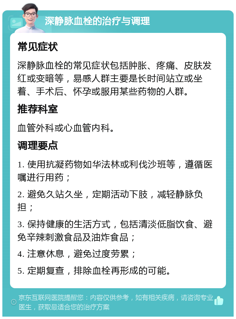 深静脉血栓的治疗与调理 常见症状 深静脉血栓的常见症状包括肿胀、疼痛、皮肤发红或变暗等，易感人群主要是长时间站立或坐着、手术后、怀孕或服用某些药物的人群。 推荐科室 血管外科或心血管内科。 调理要点 1. 使用抗凝药物如华法林或利伐沙班等，遵循医嘱进行用药； 2. 避免久站久坐，定期活动下肢，减轻静脉负担； 3. 保持健康的生活方式，包括清淡低脂饮食、避免辛辣刺激食品及油炸食品； 4. 注意休息，避免过度劳累； 5. 定期复查，排除血栓再形成的可能。