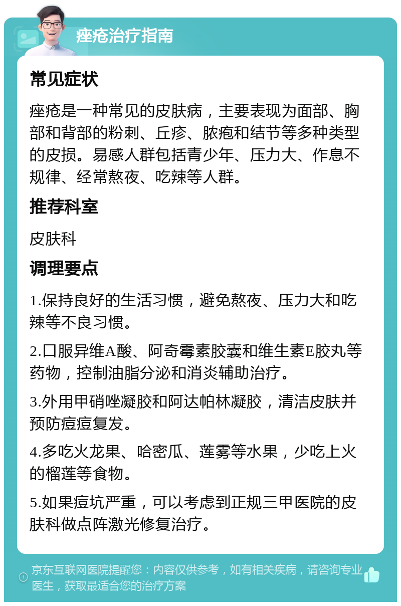 痤疮治疗指南 常见症状 痤疮是一种常见的皮肤病，主要表现为面部、胸部和背部的粉刺、丘疹、脓疱和结节等多种类型的皮损。易感人群包括青少年、压力大、作息不规律、经常熬夜、吃辣等人群。 推荐科室 皮肤科 调理要点 1.保持良好的生活习惯，避免熬夜、压力大和吃辣等不良习惯。 2.口服异维A酸、阿奇霉素胶囊和维生素E胶丸等药物，控制油脂分泌和消炎辅助治疗。 3.外用甲硝唑凝胶和阿达帕林凝胶，清洁皮肤并预防痘痘复发。 4.多吃火龙果、哈密瓜、莲雾等水果，少吃上火的榴莲等食物。 5.如果痘坑严重，可以考虑到正规三甲医院的皮肤科做点阵激光修复治疗。