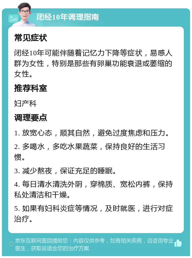 闭经10年调理指南 常见症状 闭经10年可能伴随着记忆力下降等症状，易感人群为女性，特别是那些有卵巢功能衰退或萎缩的女性。 推荐科室 妇产科 调理要点 1. 放宽心态，顺其自然，避免过度焦虑和压力。 2. 多喝水，多吃水果蔬菜，保持良好的生活习惯。 3. 减少熬夜，保证充足的睡眠。 4. 每日清水清洗外阴，穿棉质、宽松内裤，保持私处清洁和干燥。 5. 如果有妇科炎症等情况，及时就医，进行对症治疗。