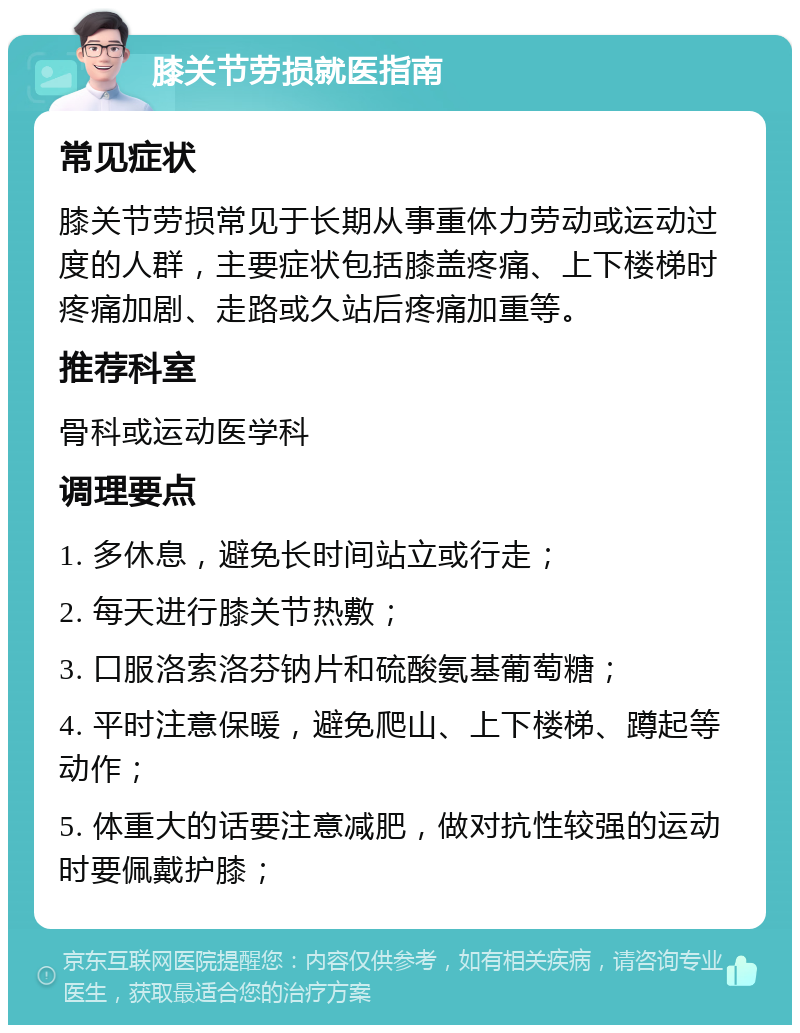 膝关节劳损就医指南 常见症状 膝关节劳损常见于长期从事重体力劳动或运动过度的人群，主要症状包括膝盖疼痛、上下楼梯时疼痛加剧、走路或久站后疼痛加重等。 推荐科室 骨科或运动医学科 调理要点 1. 多休息，避免长时间站立或行走； 2. 每天进行膝关节热敷； 3. 口服洛索洛芬钠片和硫酸氨基葡萄糖； 4. 平时注意保暖，避免爬山、上下楼梯、蹲起等动作； 5. 体重大的话要注意减肥，做对抗性较强的运动时要佩戴护膝；