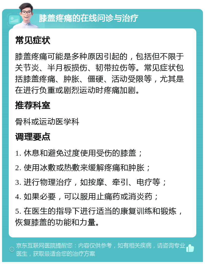 膝盖疼痛的在线问诊与治疗 常见症状 膝盖疼痛可能是多种原因引起的，包括但不限于关节炎、半月板损伤、韧带拉伤等。常见症状包括膝盖疼痛、肿胀、僵硬、活动受限等，尤其是在进行负重或剧烈运动时疼痛加剧。 推荐科室 骨科或运动医学科 调理要点 1. 休息和避免过度使用受伤的膝盖； 2. 使用冰敷或热敷来缓解疼痛和肿胀； 3. 进行物理治疗，如按摩、牵引、电疗等； 4. 如果必要，可以服用止痛药或消炎药； 5. 在医生的指导下进行适当的康复训练和锻炼，恢复膝盖的功能和力量。