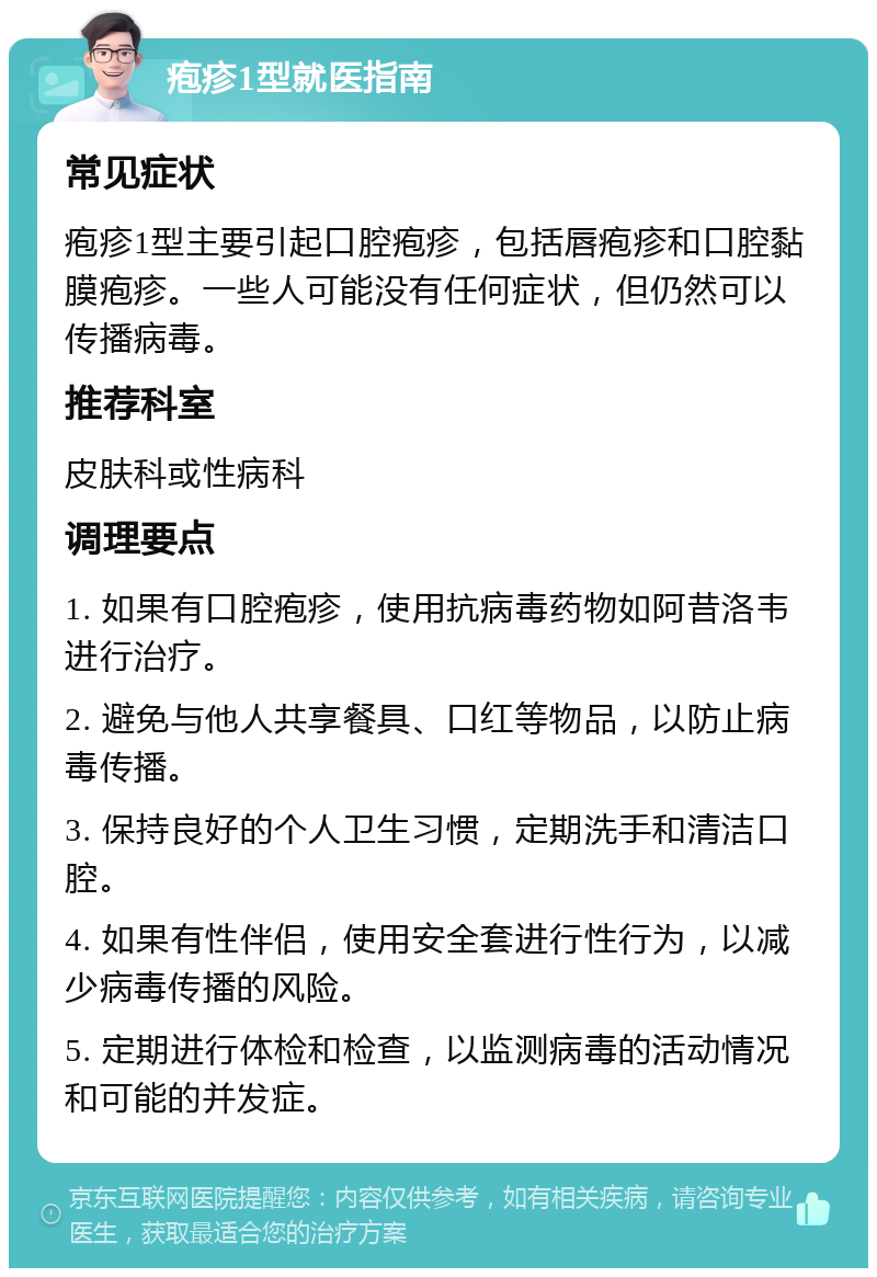 疱疹1型就医指南 常见症状 疱疹1型主要引起口腔疱疹，包括唇疱疹和口腔黏膜疱疹。一些人可能没有任何症状，但仍然可以传播病毒。 推荐科室 皮肤科或性病科 调理要点 1. 如果有口腔疱疹，使用抗病毒药物如阿昔洛韦进行治疗。 2. 避免与他人共享餐具、口红等物品，以防止病毒传播。 3. 保持良好的个人卫生习惯，定期洗手和清洁口腔。 4. 如果有性伴侣，使用安全套进行性行为，以减少病毒传播的风险。 5. 定期进行体检和检查，以监测病毒的活动情况和可能的并发症。