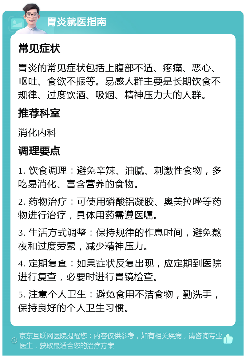 胃炎就医指南 常见症状 胃炎的常见症状包括上腹部不适、疼痛、恶心、呕吐、食欲不振等。易感人群主要是长期饮食不规律、过度饮酒、吸烟、精神压力大的人群。 推荐科室 消化内科 调理要点 1. 饮食调理：避免辛辣、油腻、刺激性食物，多吃易消化、富含营养的食物。 2. 药物治疗：可使用磷酸铝凝胶、奥美拉唑等药物进行治疗，具体用药需遵医嘱。 3. 生活方式调整：保持规律的作息时间，避免熬夜和过度劳累，减少精神压力。 4. 定期复查：如果症状反复出现，应定期到医院进行复查，必要时进行胃镜检查。 5. 注意个人卫生：避免食用不洁食物，勤洗手，保持良好的个人卫生习惯。