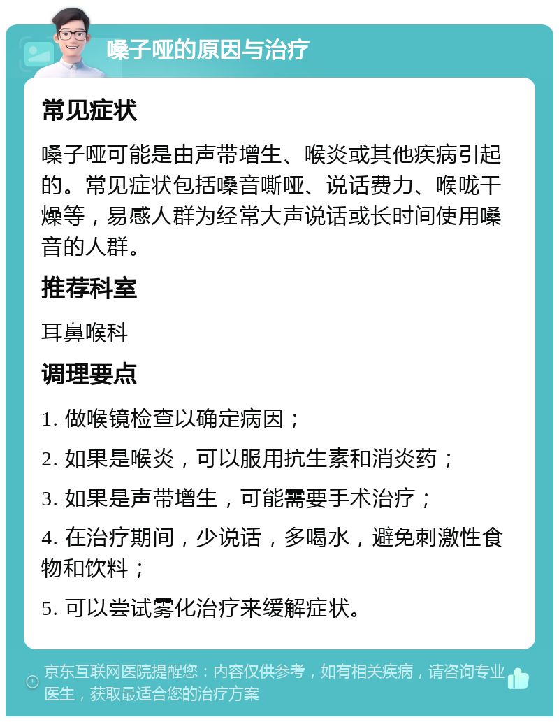 嗓子哑的原因与治疗 常见症状 嗓子哑可能是由声带增生、喉炎或其他疾病引起的。常见症状包括嗓音嘶哑、说话费力、喉咙干燥等，易感人群为经常大声说话或长时间使用嗓音的人群。 推荐科室 耳鼻喉科 调理要点 1. 做喉镜检查以确定病因； 2. 如果是喉炎，可以服用抗生素和消炎药； 3. 如果是声带增生，可能需要手术治疗； 4. 在治疗期间，少说话，多喝水，避免刺激性食物和饮料； 5. 可以尝试雾化治疗来缓解症状。