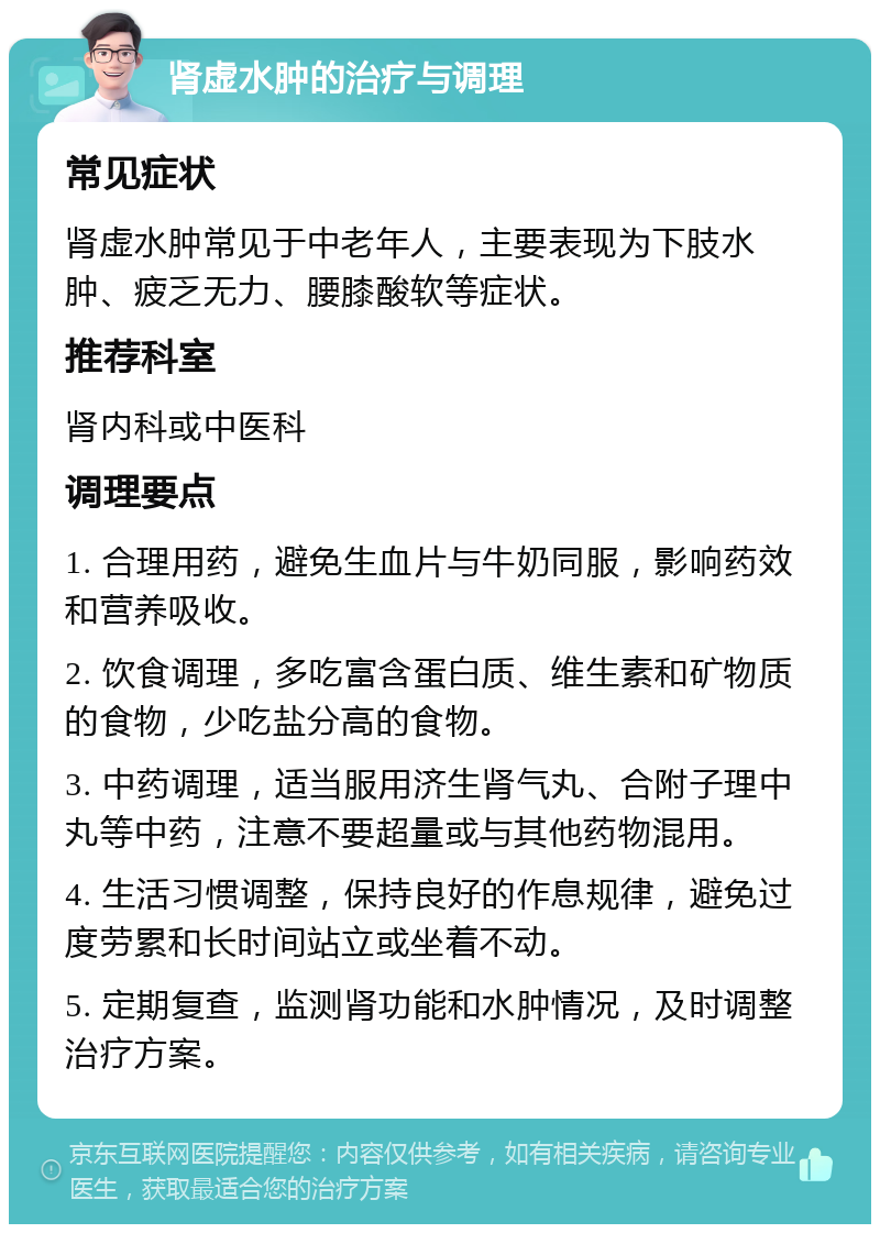 肾虚水肿的治疗与调理 常见症状 肾虚水肿常见于中老年人，主要表现为下肢水肿、疲乏无力、腰膝酸软等症状。 推荐科室 肾内科或中医科 调理要点 1. 合理用药，避免生血片与牛奶同服，影响药效和营养吸收。 2. 饮食调理，多吃富含蛋白质、维生素和矿物质的食物，少吃盐分高的食物。 3. 中药调理，适当服用济生肾气丸、合附子理中丸等中药，注意不要超量或与其他药物混用。 4. 生活习惯调整，保持良好的作息规律，避免过度劳累和长时间站立或坐着不动。 5. 定期复查，监测肾功能和水肿情况，及时调整治疗方案。