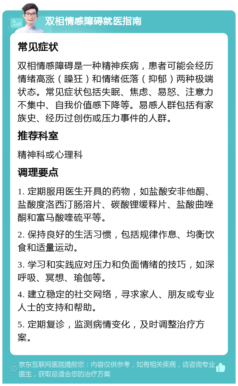 双相情感障碍就医指南 常见症状 双相情感障碍是一种精神疾病，患者可能会经历情绪高涨（躁狂）和情绪低落（抑郁）两种极端状态。常见症状包括失眠、焦虑、易怒、注意力不集中、自我价值感下降等。易感人群包括有家族史、经历过创伤或压力事件的人群。 推荐科室 精神科或心理科 调理要点 1. 定期服用医生开具的药物，如盐酸安非他酮、盐酸度洛西汀肠溶片、碳酸锂缓释片、盐酸曲唑酮和富马酸喹硫平等。 2. 保持良好的生活习惯，包括规律作息、均衡饮食和适量运动。 3. 学习和实践应对压力和负面情绪的技巧，如深呼吸、冥想、瑜伽等。 4. 建立稳定的社交网络，寻求家人、朋友或专业人士的支持和帮助。 5. 定期复诊，监测病情变化，及时调整治疗方案。