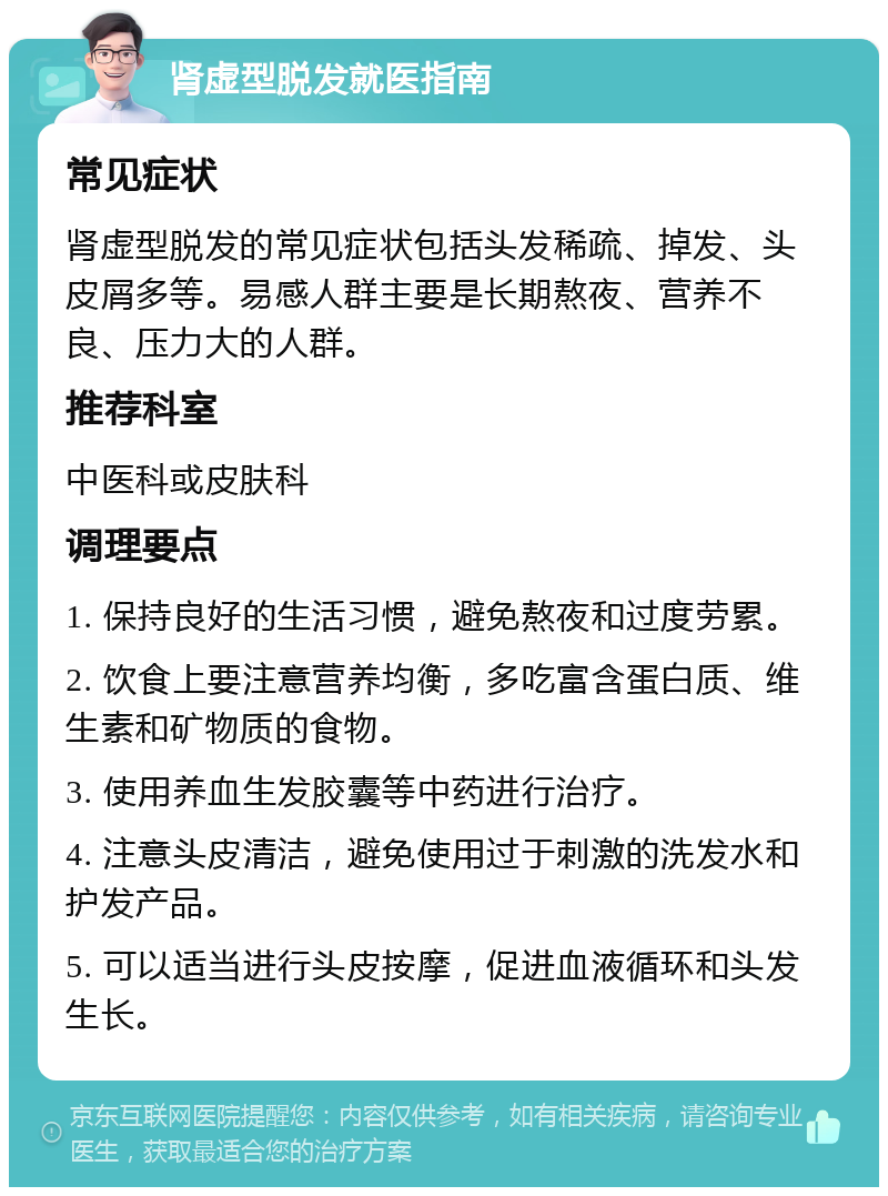 肾虚型脱发就医指南 常见症状 肾虚型脱发的常见症状包括头发稀疏、掉发、头皮屑多等。易感人群主要是长期熬夜、营养不良、压力大的人群。 推荐科室 中医科或皮肤科 调理要点 1. 保持良好的生活习惯，避免熬夜和过度劳累。 2. 饮食上要注意营养均衡，多吃富含蛋白质、维生素和矿物质的食物。 3. 使用养血生发胶囊等中药进行治疗。 4. 注意头皮清洁，避免使用过于刺激的洗发水和护发产品。 5. 可以适当进行头皮按摩，促进血液循环和头发生长。