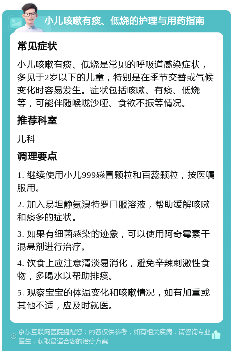 小儿咳嗽有痰、低烧的护理与用药指南 常见症状 小儿咳嗽有痰、低烧是常见的呼吸道感染症状，多见于2岁以下的儿童，特别是在季节交替或气候变化时容易发生。症状包括咳嗽、有痰、低烧等，可能伴随喉咙沙哑、食欲不振等情况。 推荐科室 儿科 调理要点 1. 继续使用小儿999感冒颗粒和百蕊颗粒，按医嘱服用。 2. 加入易坦静氨溴特罗口服溶液，帮助缓解咳嗽和痰多的症状。 3. 如果有细菌感染的迹象，可以使用阿奇霉素干混悬剂进行治疗。 4. 饮食上应注意清淡易消化，避免辛辣刺激性食物，多喝水以帮助排痰。 5. 观察宝宝的体温变化和咳嗽情况，如有加重或其他不适，应及时就医。