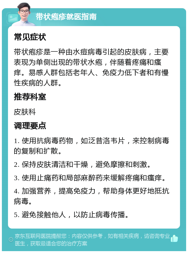 带状疱疹就医指南 常见症状 带状疱疹是一种由水痘病毒引起的皮肤病，主要表现为单侧出现的带状水疱，伴随着疼痛和瘙痒。易感人群包括老年人、免疫力低下者和有慢性疾病的人群。 推荐科室 皮肤科 调理要点 1. 使用抗病毒药物，如泛昔洛韦片，来控制病毒的复制和扩散。 2. 保持皮肤清洁和干燥，避免摩擦和刺激。 3. 使用止痛药和局部麻醉药来缓解疼痛和瘙痒。 4. 加强营养，提高免疫力，帮助身体更好地抵抗病毒。 5. 避免接触他人，以防止病毒传播。