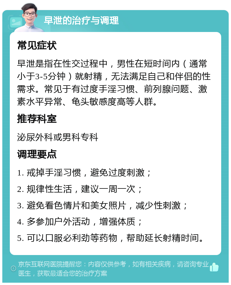 早泄的治疗与调理 常见症状 早泄是指在性交过程中，男性在短时间内（通常小于3-5分钟）就射精，无法满足自己和伴侣的性需求。常见于有过度手淫习惯、前列腺问题、激素水平异常、龟头敏感度高等人群。 推荐科室 泌尿外科或男科专科 调理要点 1. 戒掉手淫习惯，避免过度刺激； 2. 规律性生活，建议一周一次； 3. 避免看色情片和美女照片，减少性刺激； 4. 多参加户外活动，增强体质； 5. 可以口服必利劲等药物，帮助延长射精时间。