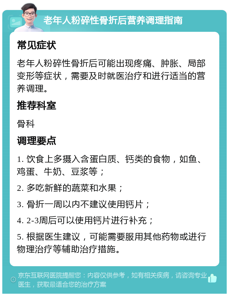 老年人粉碎性骨折后营养调理指南 常见症状 老年人粉碎性骨折后可能出现疼痛、肿胀、局部变形等症状，需要及时就医治疗和进行适当的营养调理。 推荐科室 骨科 调理要点 1. 饮食上多摄入含蛋白质、钙类的食物，如鱼、鸡蛋、牛奶、豆浆等； 2. 多吃新鲜的蔬菜和水果； 3. 骨折一周以内不建议使用钙片； 4. 2-3周后可以使用钙片进行补充； 5. 根据医生建议，可能需要服用其他药物或进行物理治疗等辅助治疗措施。