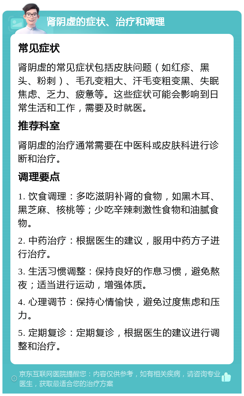 肾阴虚的症状、治疗和调理 常见症状 肾阴虚的常见症状包括皮肤问题（如红疹、黑头、粉刺）、毛孔变粗大、汗毛变粗变黑、失眠焦虑、乏力、疲惫等。这些症状可能会影响到日常生活和工作，需要及时就医。 推荐科室 肾阴虚的治疗通常需要在中医科或皮肤科进行诊断和治疗。 调理要点 1. 饮食调理：多吃滋阴补肾的食物，如黑木耳、黑芝麻、核桃等；少吃辛辣刺激性食物和油腻食物。 2. 中药治疗：根据医生的建议，服用中药方子进行治疗。 3. 生活习惯调整：保持良好的作息习惯，避免熬夜；适当进行运动，增强体质。 4. 心理调节：保持心情愉快，避免过度焦虑和压力。 5. 定期复诊：定期复诊，根据医生的建议进行调整和治疗。