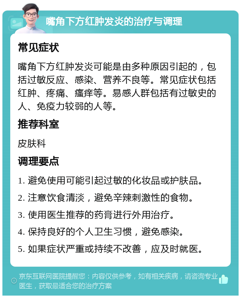 嘴角下方红肿发炎的治疗与调理 常见症状 嘴角下方红肿发炎可能是由多种原因引起的，包括过敏反应、感染、营养不良等。常见症状包括红肿、疼痛、瘙痒等。易感人群包括有过敏史的人、免疫力较弱的人等。 推荐科室 皮肤科 调理要点 1. 避免使用可能引起过敏的化妆品或护肤品。 2. 注意饮食清淡，避免辛辣刺激性的食物。 3. 使用医生推荐的药膏进行外用治疗。 4. 保持良好的个人卫生习惯，避免感染。 5. 如果症状严重或持续不改善，应及时就医。