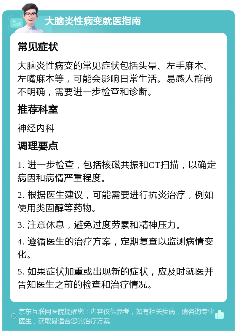 大脑炎性病变就医指南 常见症状 大脑炎性病变的常见症状包括头晕、左手麻木、左嘴麻木等，可能会影响日常生活。易感人群尚不明确，需要进一步检查和诊断。 推荐科室 神经内科 调理要点 1. 进一步检查，包括核磁共振和CT扫描，以确定病因和病情严重程度。 2. 根据医生建议，可能需要进行抗炎治疗，例如使用类固醇等药物。 3. 注意休息，避免过度劳累和精神压力。 4. 遵循医生的治疗方案，定期复查以监测病情变化。 5. 如果症状加重或出现新的症状，应及时就医并告知医生之前的检查和治疗情况。