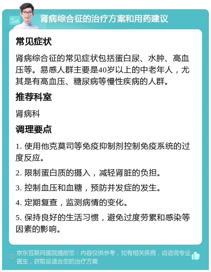 肾病综合征的治疗方案和用药建议 常见症状 肾病综合征的常见症状包括蛋白尿、水肿、高血压等。易感人群主要是40岁以上的中老年人，尤其是有高血压、糖尿病等慢性疾病的人群。 推荐科室 肾病科 调理要点 1. 使用他克莫司等免疫抑制剂控制免疫系统的过度反应。 2. 限制蛋白质的摄入，减轻肾脏的负担。 3. 控制血压和血糖，预防并发症的发生。 4. 定期复查，监测病情的变化。 5. 保持良好的生活习惯，避免过度劳累和感染等因素的影响。