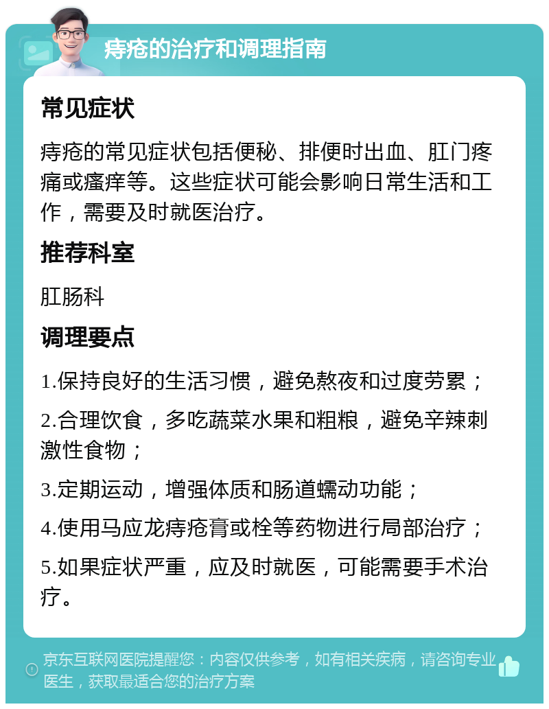 痔疮的治疗和调理指南 常见症状 痔疮的常见症状包括便秘、排便时出血、肛门疼痛或瘙痒等。这些症状可能会影响日常生活和工作，需要及时就医治疗。 推荐科室 肛肠科 调理要点 1.保持良好的生活习惯，避免熬夜和过度劳累； 2.合理饮食，多吃蔬菜水果和粗粮，避免辛辣刺激性食物； 3.定期运动，增强体质和肠道蠕动功能； 4.使用马应龙痔疮膏或栓等药物进行局部治疗； 5.如果症状严重，应及时就医，可能需要手术治疗。