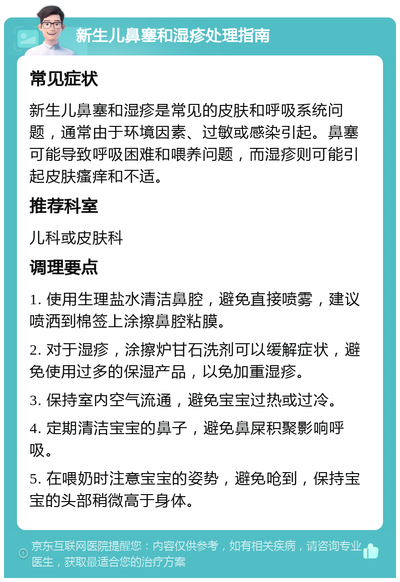 新生儿鼻塞和湿疹处理指南 常见症状 新生儿鼻塞和湿疹是常见的皮肤和呼吸系统问题，通常由于环境因素、过敏或感染引起。鼻塞可能导致呼吸困难和喂养问题，而湿疹则可能引起皮肤瘙痒和不适。 推荐科室 儿科或皮肤科 调理要点 1. 使用生理盐水清洁鼻腔，避免直接喷雾，建议喷洒到棉签上涂擦鼻腔粘膜。 2. 对于湿疹，涂擦炉甘石洗剂可以缓解症状，避免使用过多的保湿产品，以免加重湿疹。 3. 保持室内空气流通，避免宝宝过热或过冷。 4. 定期清洁宝宝的鼻子，避免鼻屎积聚影响呼吸。 5. 在喂奶时注意宝宝的姿势，避免呛到，保持宝宝的头部稍微高于身体。