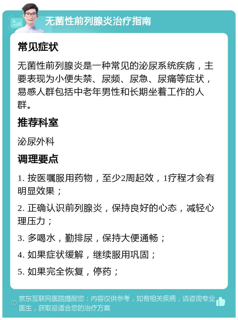 无菌性前列腺炎治疗指南 常见症状 无菌性前列腺炎是一种常见的泌尿系统疾病，主要表现为小便失禁、尿频、尿急、尿痛等症状，易感人群包括中老年男性和长期坐着工作的人群。 推荐科室 泌尿外科 调理要点 1. 按医嘱服用药物，至少2周起效，1疗程才会有明显效果； 2. 正确认识前列腺炎，保持良好的心态，减轻心理压力； 3. 多喝水，勤排尿，保持大便通畅； 4. 如果症状缓解，继续服用巩固； 5. 如果完全恢复，停药；