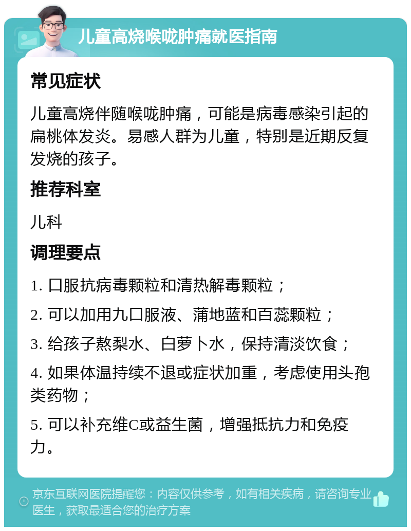 儿童高烧喉咙肿痛就医指南 常见症状 儿童高烧伴随喉咙肿痛，可能是病毒感染引起的扁桃体发炎。易感人群为儿童，特别是近期反复发烧的孩子。 推荐科室 儿科 调理要点 1. 口服抗病毒颗粒和清热解毒颗粒； 2. 可以加用九口服液、蒲地蓝和百蕊颗粒； 3. 给孩子熬梨水、白萝卜水，保持清淡饮食； 4. 如果体温持续不退或症状加重，考虑使用头孢类药物； 5. 可以补充维C或益生菌，增强抵抗力和免疫力。